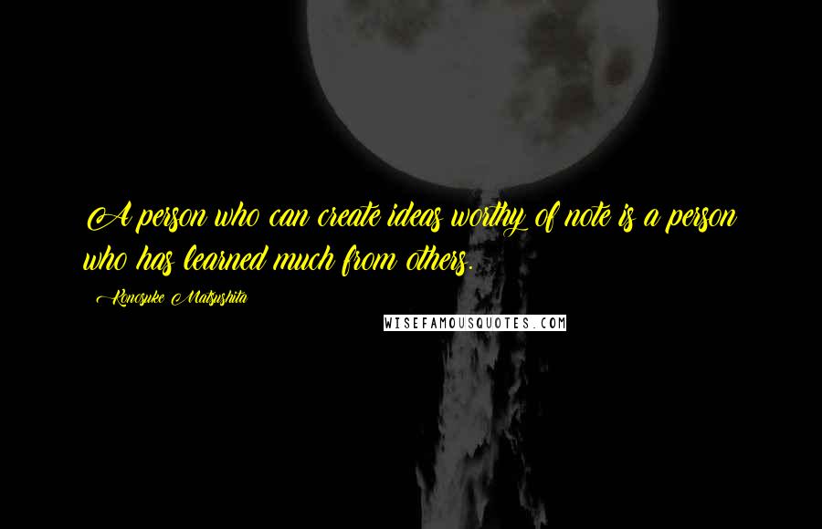 Konosuke Matsushita quotes: A person who can create ideas worthy of note is a person who has learned much from others.