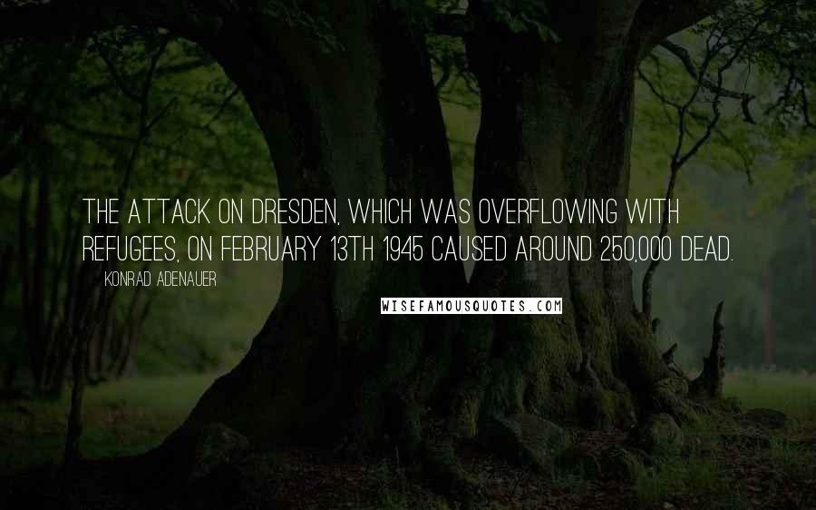 Konrad Adenauer quotes: The attack on Dresden, which was overflowing with refugees, on February 13th 1945 caused around 250,000 dead.