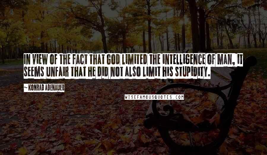 Konrad Adenauer quotes: In view of the fact that God limited the intelligence of man, it seems unfair that He did not also limit his stupidity.