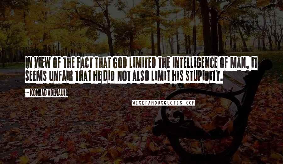 Konrad Adenauer quotes: In view of the fact that God limited the intelligence of man, it seems unfair that He did not also limit his stupidity. Konrad Adenauer quotes: In view of the fact that God limited the intelligence of man, it seems unfair that He did not also limit his stupidity.