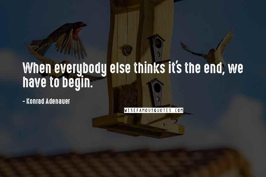 Konrad Adenauer quotes: When everybody else thinks it's the end, we have to begin. Konrad Adenauer quotes: When everybody else thinks it's the end, we have to begin.