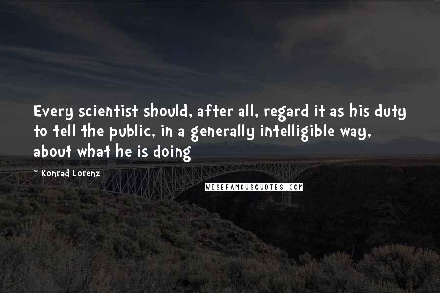 Konrad Lorenz quotes: Every scientist should, after all, regard it as his duty to tell the public, in a generally intelligible way, about what he is doing Konrad Lorenz quotes: Every scientist should, after all, regard it as his duty to tell the public, in a generally intelligible way, about what he is doing