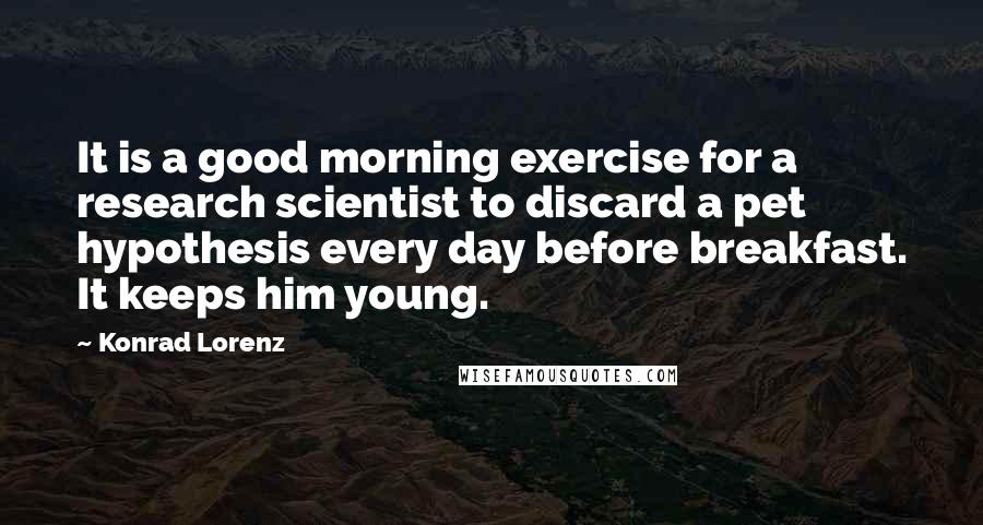 Konrad Lorenz quotes: It is a good morning exercise for a research scientist to discard a pet hypothesis every day before breakfast. It keeps him young.