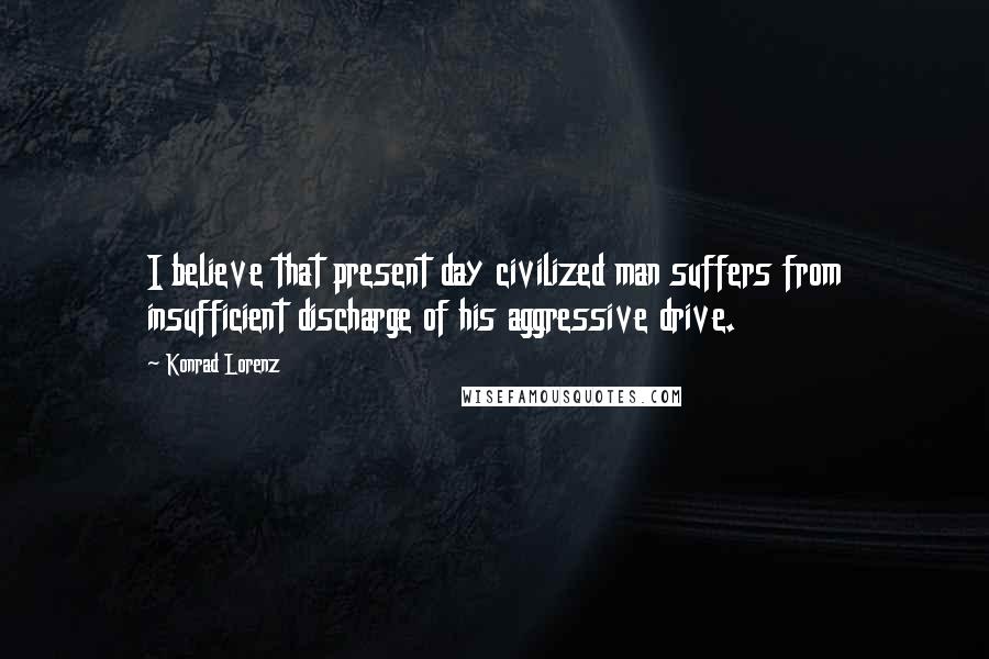 Konrad Lorenz quotes: I believe that present day civilized man suffers from insufficient discharge of his aggressive drive.