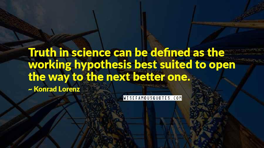 Konrad Lorenz quotes: Truth in science can be defined as the working hypothesis best suited to open the way to the next better one. Konrad Lorenz quotes: Truth in science can be defined as the working hypothesis best suited to open the way to the next better one.
