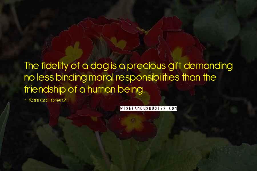 Konrad Lorenz quotes: The fidelity of a dog is a precious gift demanding no less binding moral responsibilities than the friendship of a human being. Konrad Lorenz quotes: The fidelity of a dog is a precious gift demanding no less binding moral responsibilities than the friendship of a human being.
