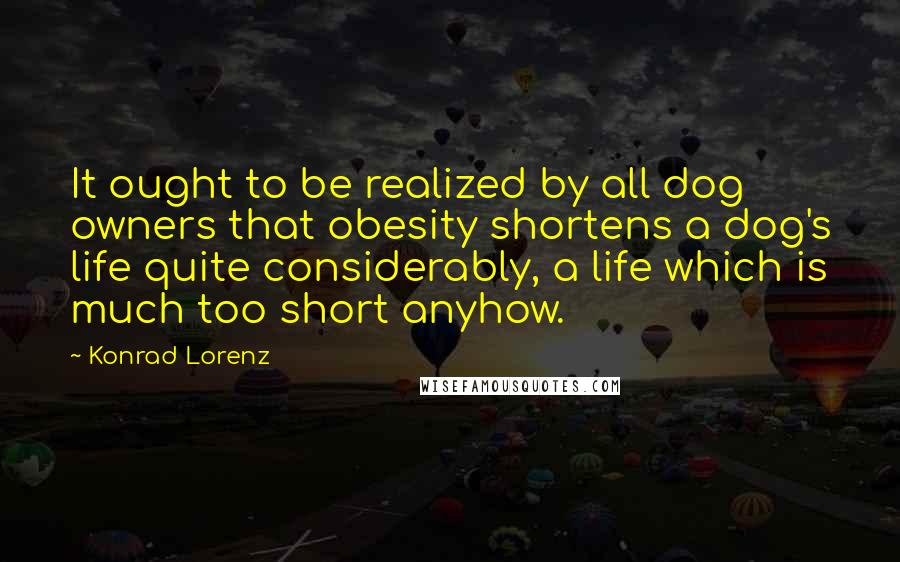 Konrad Lorenz quotes: It ought to be realized by all dog owners that obesity shortens a dog's life quite considerably, a life which is much too short anyhow. Konrad Lorenz quotes: It ought to be realized by all dog owners that obesity shortens a dog's life quite considerably, a life which is much too short anyhow.