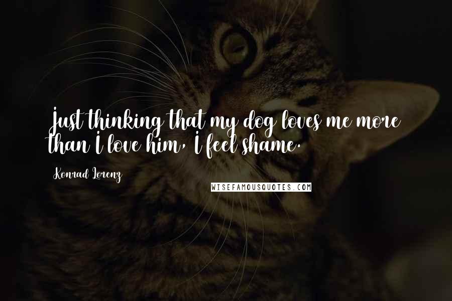 Konrad Lorenz quotes: Just thinking that my dog loves me more than I love him, I feel shame.