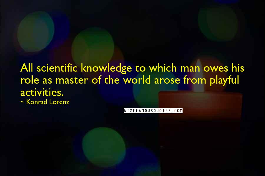Konrad Lorenz quotes: All scientific knowledge to which man owes his role as master of the world arose from playful activities. Konrad Lorenz quotes: All scientific knowledge to which man owes his role as master of the world arose from playful activities.