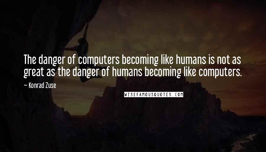 Konrad Zuse quotes: The danger of computers becoming like humans is not as great as the danger of humans becoming like computers. Konrad Zuse quotes: The danger of computers becoming like humans is not as great as the danger of humans becoming like computers.