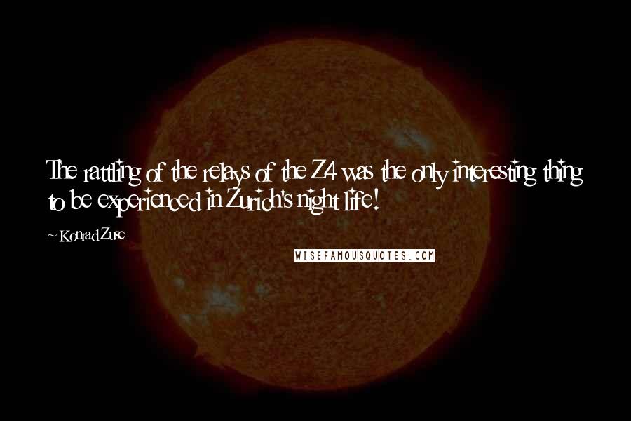 Konrad Zuse quotes: The rattling of the relays of the Z4 was the only interesting thing to be experienced in Zurich's night life! Konrad Zuse quotes: The rattling of the relays of the Z4 was the only interesting thing to be experienced in Zurich's night life!