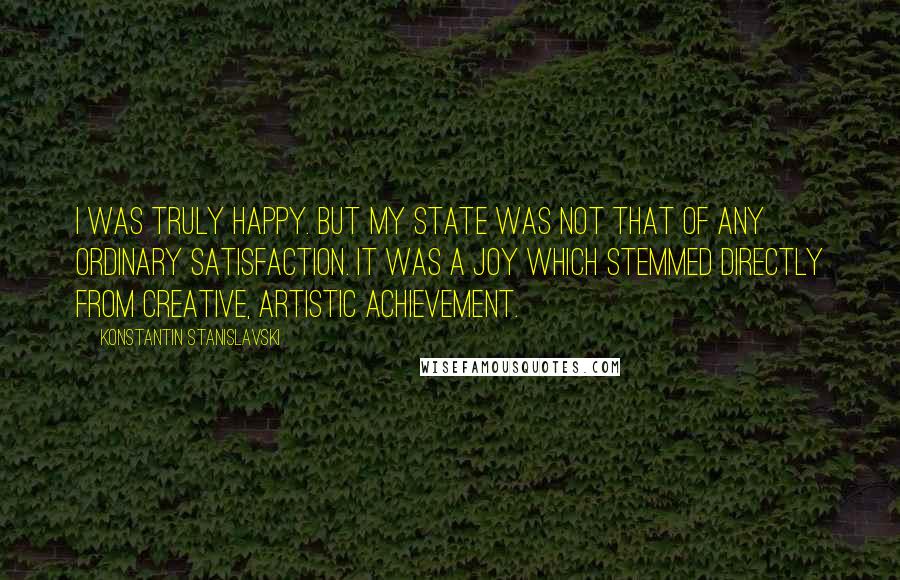 Konstantin Stanislavski quotes: I was truly happy. But my state was not that of any ordinary satisfaction. It was a joy which stemmed directly from creative, artistic achievement.