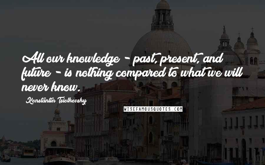Konstantin Tsiolkovsky quotes: All our knowledge - past, present, and future - is nothing compared to what we will never know.