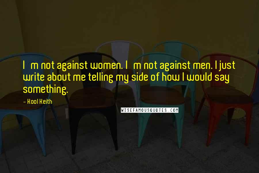 Kool Keith quotes: I'm not against women. I'm not against men. I just write about me telling my side of how I would say something. Kool Keith quotes: I'm not against women. I'm not against men. I just write about me telling my side of how I would say something.
