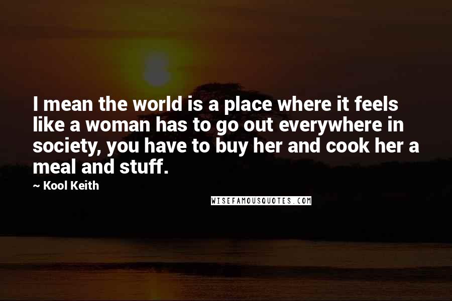 Kool Keith quotes: I mean the world is a place where it feels like a woman has to go out everywhere in society, you have to buy her and cook her a meal Kool Keith quotes: I mean the world is a place where it feels like a woman has to go out everywhere in society, you have to buy her and cook her a meal