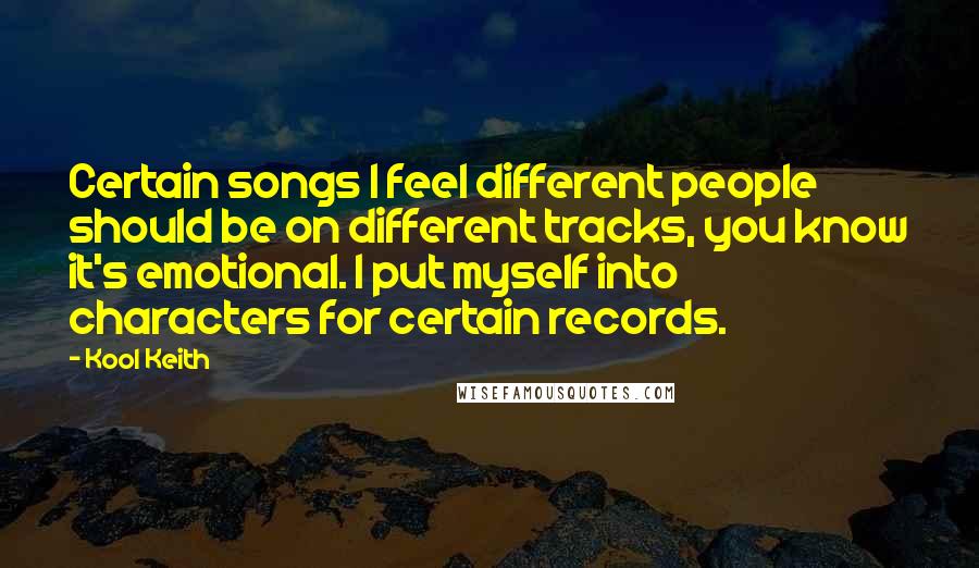 Kool Keith quotes: Certain songs I feel different people should be on different tracks, you know it's emotional. I put myself into characters for certain records. Kool Keith quotes: Certain songs I feel different people should be on different tracks, you know it's emotional. I put myself into characters for certain records.