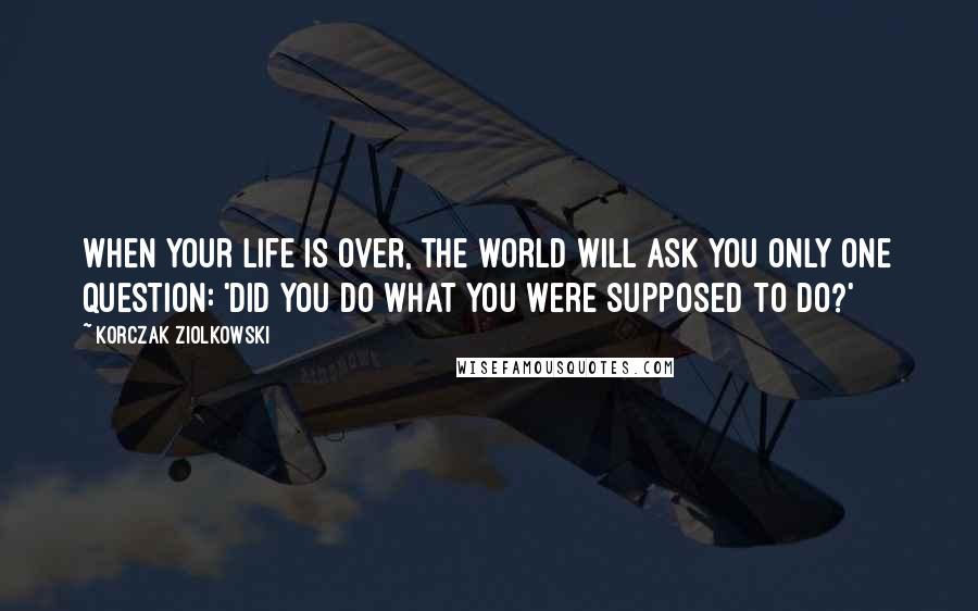 Korczak Ziolkowski quotes: When your life is over, the world will ask you only one question: 'Did you do what you were supposed to do?' Korczak Ziolkowski quotes: When your life is over, the world will ask you only one question: 'Did you do what you were supposed to do?'