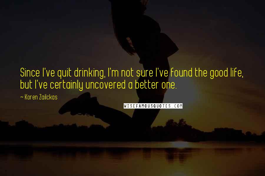 Koren Zailckas quotes: Since I've quit drinking, I'm not sure I've found the good life, but I've certainly uncovered a better one.