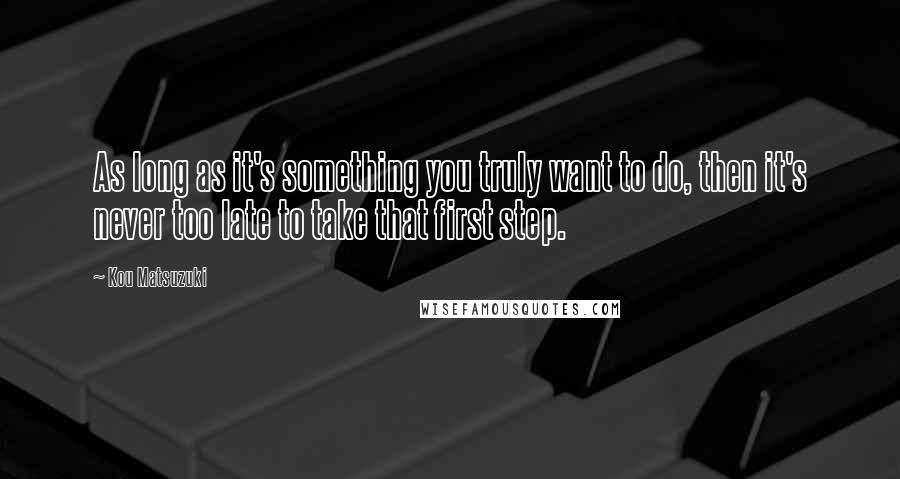Kou Matsuzuki quotes: As long as it's something you truly want to do, then it's never too late to take that first step. Kou Matsuzuki quotes: As long as it's something you truly want to do, then it's never too late to take that first step.