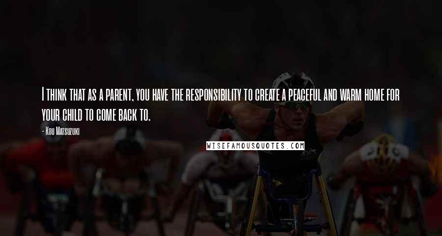 Kou Matsuzuki quotes: I think that as a parent, you have the responsibility to create a peaceful and warm home for your child to come back to. Kou Matsuzuki quotes: I think that as a parent, you have the responsibility to create a peaceful and warm home for your child to come back to.
