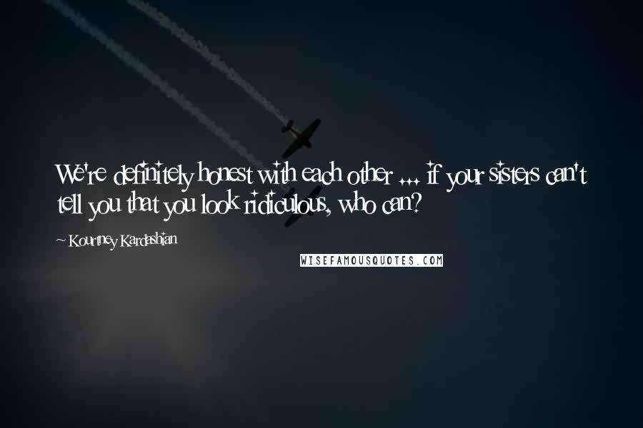 Kourtney Kardashian quotes: We're definitely honest with each other ... if your sisters can't tell you that you look ridiculous, who can?