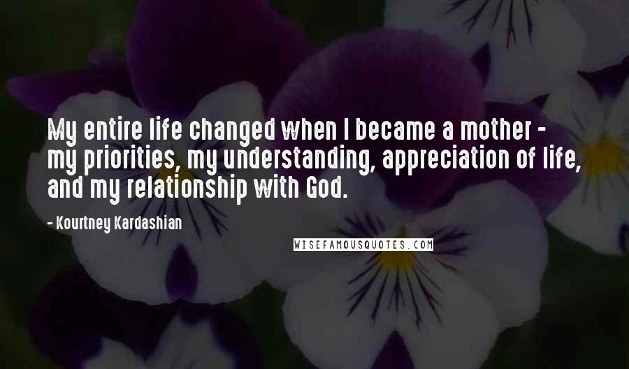 Kourtney Kardashian quotes: My entire life changed when I became a mother - my priorities, my understanding, appreciation of life, and my relationship with God.