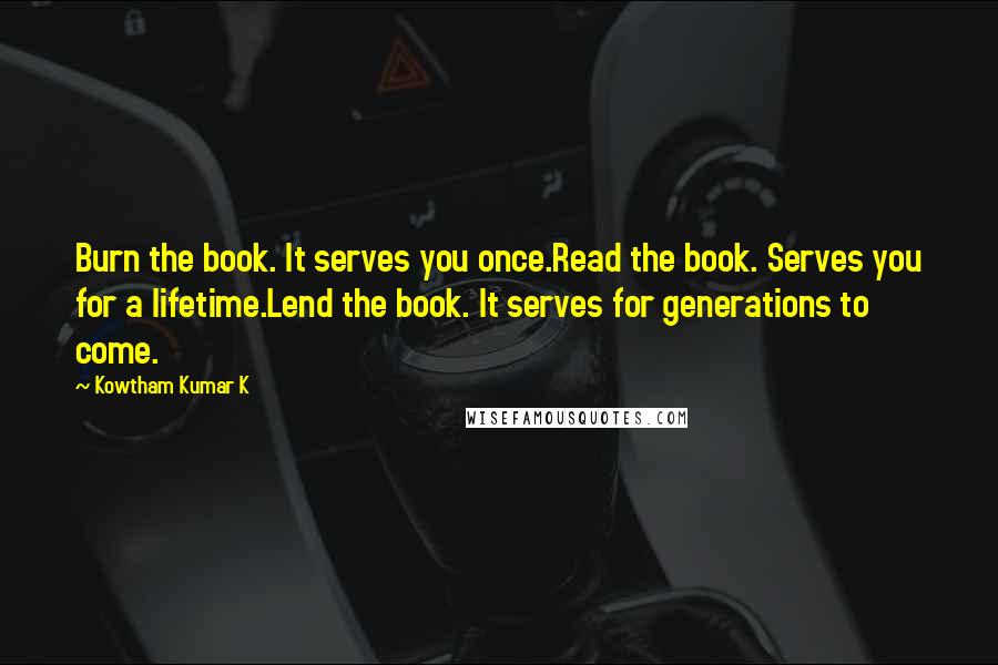 Kowtham Kumar K quotes: Burn the book. It serves you once.Read the book. Serves you for a lifetime.Lend the book. It serves for generations to come.