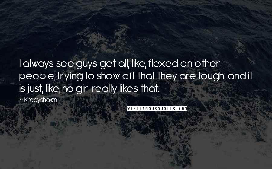 Kreayshawn quotes: I always see guys get all, like, flexed on other people, trying to show off that they are tough, and it is just, like, no girl really likes that. Kreayshawn quotes: I always see guys get all, like, flexed on other people, trying to show off that they are tough, and it is just, like, no girl really likes that.