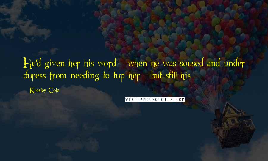 Kresley Cole quotes: He'd given her his word - when he was soused and under duress from needing to tup her - but still his