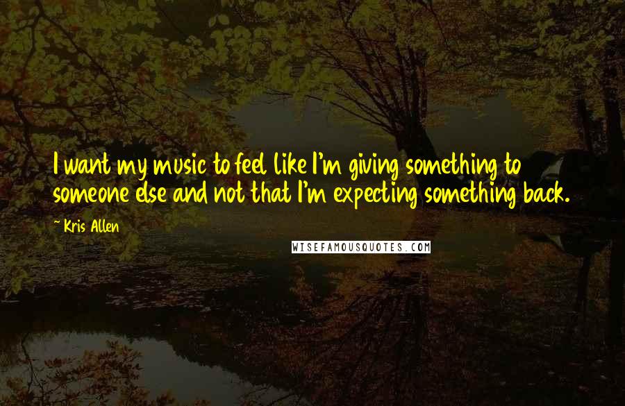 Kris Allen quotes: I want my music to feel like I'm giving something to someone else and not that I'm expecting something back.