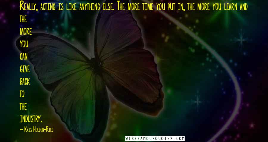 Kris Holden-Ried quotes: Really, acting is like anything else. The more time you put in, the more you learn and the more you can give back to the industry.