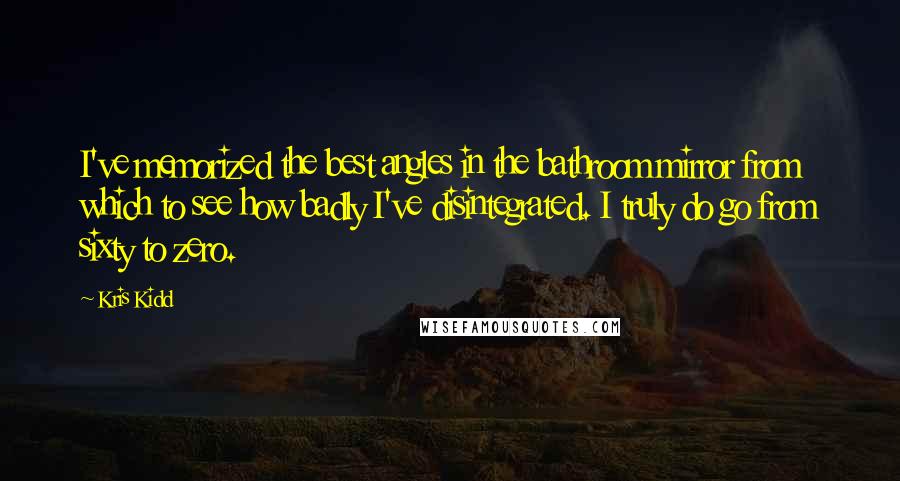Kris Kidd quotes: I've memorized the best angles in the bathroom mirror from which to see how badly I've disintegrated. I truly do go from sixty to zero. Kris Kidd quotes: I've memorized the best angles in the bathroom mirror from which to see how badly I've disintegrated. I truly do go from sixty to zero.