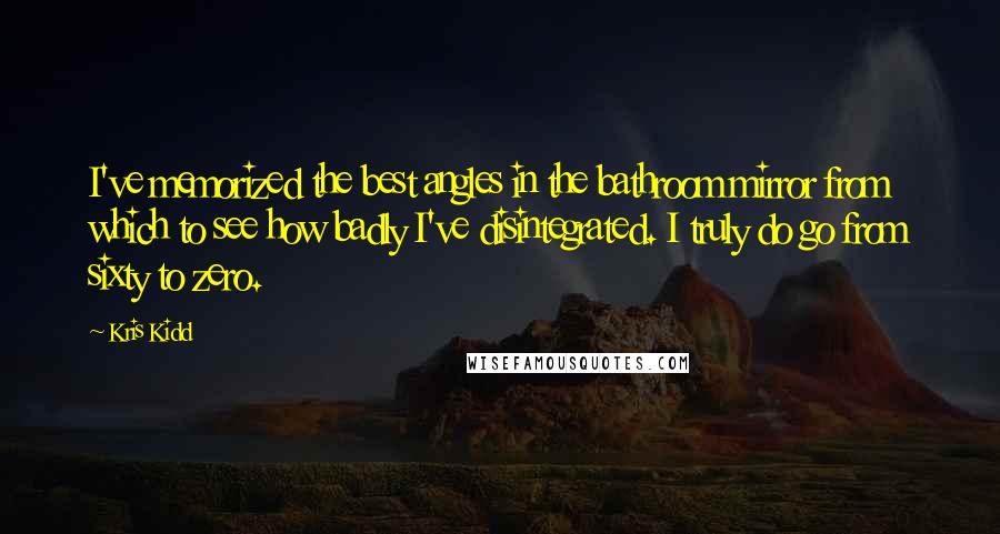 Kris Kidd quotes: I've memorized the best angles in the bathroom mirror from which to see how badly I've disintegrated. I truly do go from sixty to zero.