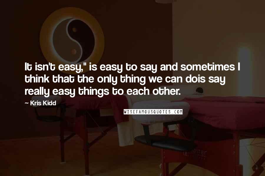 Kris Kidd quotes: It isn't easy," is easy to say and sometimes I think that the only thing we can dois say really easy things to each other.