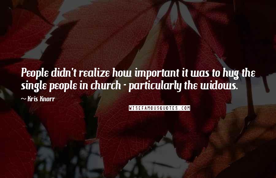 Kris Knorr quotes: People didn't realize how important it was to hug the single people in church - particularly the widows. Kris Knorr quotes: People didn't realize how important it was to hug the single people in church - particularly the widows.