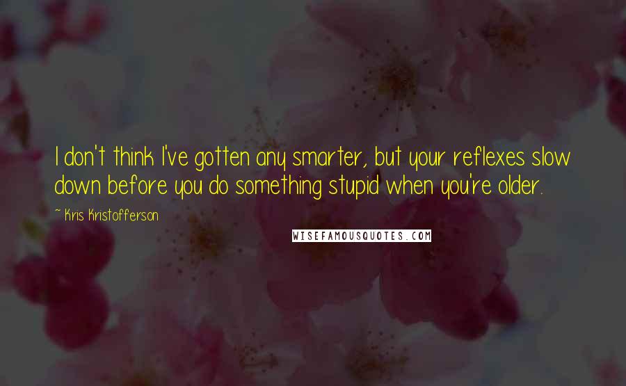 Kris Kristofferson quotes: I don't think I've gotten any smarter, but your reflexes slow down before you do something stupid when you're older.