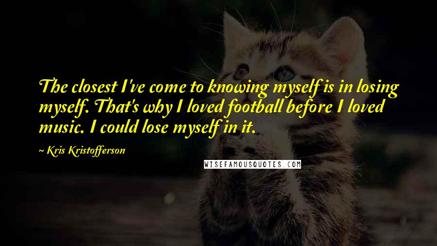 Kris Kristofferson quotes: The closest I've come to knowing myself is in losing myself. That's why I loved football before I loved music. I could lose myself in it.