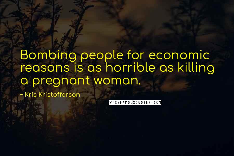Kris Kristofferson quotes: Bombing people for economic reasons is as horrible as killing a pregnant woman.