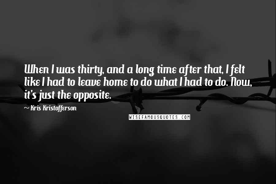 Kris Kristofferson quotes: When I was thirty, and a long time after that, I felt like I had to leave home to do what I had to do. Now, it's just the opposite.