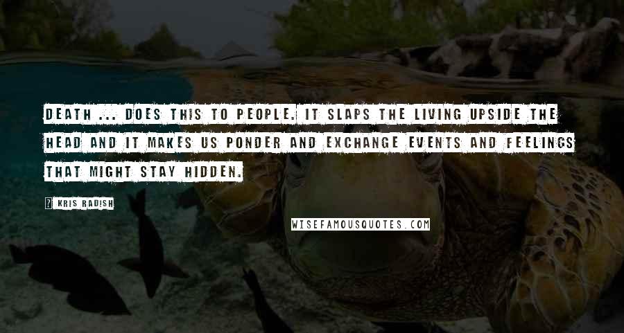 Kris Radish quotes: Death ... does this to people. It slaps the living upside the head and it makes us ponder and exchange events and feelings that might stay hidden.