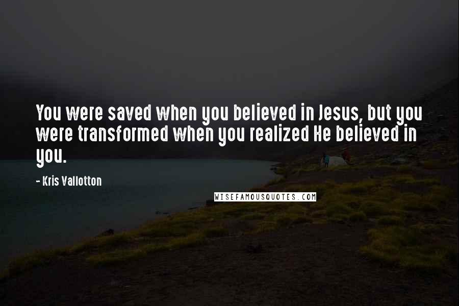 Kris Vallotton quotes: You were saved when you believed in Jesus, but you were transformed when you realized He believed in you.