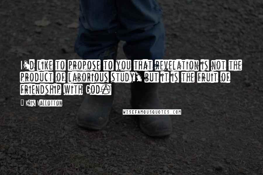Kris Vallotton quotes: I'd like to propose to you that revelation is not the product of laborious study, but it is the fruit of friendship with God.