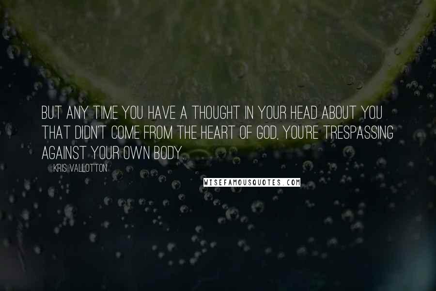 Kris Vallotton quotes: But any time you have a thought in your head about you that didn't come from the heart of God, you're trespassing against your own body.