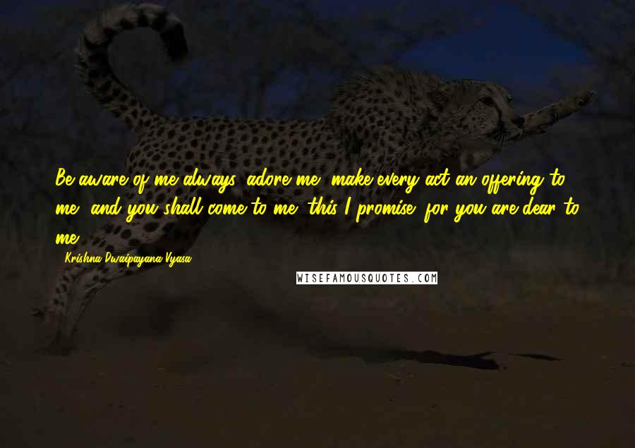 Krishna-Dwaipayana Vyasa quotes: Be aware of me always, adore me, make every act an offering to me, and you shall come to me; this I promise; for you are dear to me.