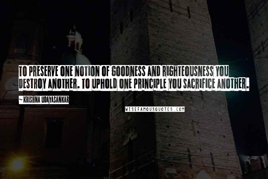 Krishna Udayasankar quotes: To preserve one notion of goodness and righteousness you destroy another. To uphold one principle you sacrifice another.