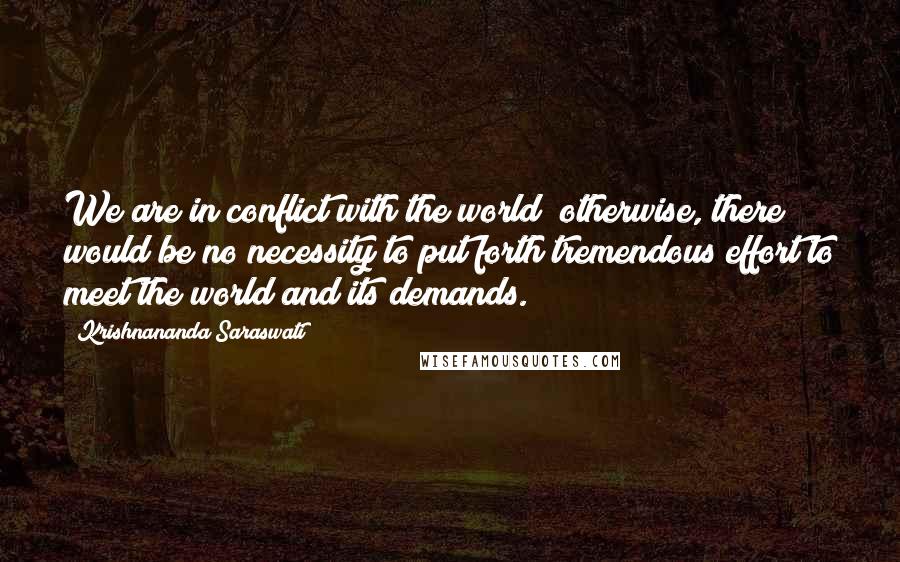 Krishnananda Saraswati quotes: We are in conflict with the world; otherwise, there would be no necessity to put forth tremendous effort to meet the world and its demands. Krishnananda Saraswati quotes: We are in conflict with the world; otherwise, there would be no necessity to put forth tremendous effort to meet the world and its demands.