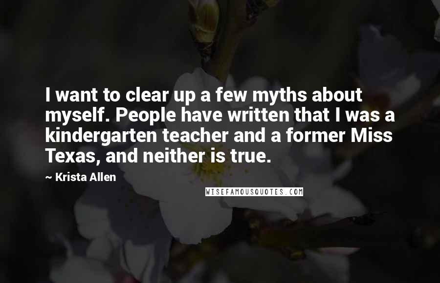 Krista Allen quotes: I want to clear up a few myths about myself. People have written that I was a kindergarten teacher and a former Miss Texas, and neither is true. Krista Allen quotes: I want to clear up a few myths about myself. People have written that I was a kindergarten teacher and a former Miss Texas, and neither is true.