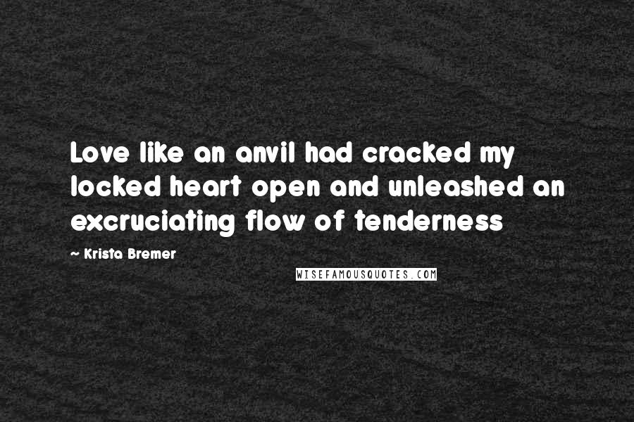 Krista Bremer quotes: Love like an anvil had cracked my locked heart open and unleashed an excruciating flow of tenderness