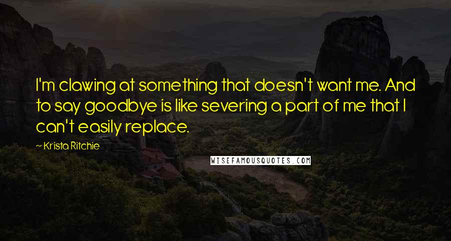 Krista Ritchie quotes: I'm clawing at something that doesn't want me. And to say goodbye is like severing a part of me that I can't easily replace.