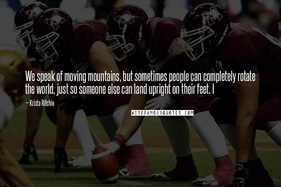 Krista Ritchie quotes: We speak of moving mountains, but sometimes people can completely rotate the world, just so someone else can land upright on their feet. I